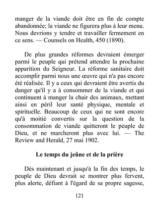 121
manger de la viande doit être en fin de compte
abandonnée; la viande ne figurera plus à leur menu.
Nous devrions y tendre et travailler fermement en
ce sens. — Counsels on Health, 450 (1890).
De plus grandes réformes devraient émerger
parmi le peuple qui prétend attendre la prochaine
apparition du Seigneur. La réforme sanitaire doit
accomplir parmi nous une œuvre qui n'a pas encore
été réalisée. Il y a ceux qui devraient être avertis du
danger qu'il y a à consommer de la viande et qui
continuent à manger la chair des animaux, mettant
ainsi en péril leur santé physique, mentale et
spirituelle. Beaucoup de ceux qui ne sont encore
qu'à moitié convertis sur la question de la
consommation de viande quitteront le peuple de
Dieu, et ne marcheront plus avec lui. — The
Review and Herald, 27 mai 1902.
Le temps du jeûne et de la prière
Dès maintenant et jusqu'à la fin des temps, le
peuple de Dieu devrait se montrer plus fervent,
plus alerte, défiant à l'égard de sa propre sagesse,
 