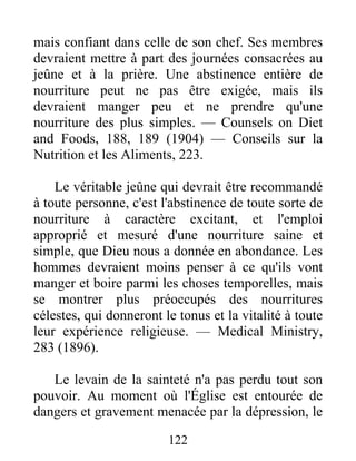 122
mais confiant dans celle de son chef. Ses membres
devraient mettre à part des journées consacrées au
jeûne et à la prière. Une abstinence entière de
nourriture peut ne pas être exigée, mais ils
devraient manger peu et ne prendre qu'une
nourriture des plus simples. — Counsels on Diet
and Foods, 188, 189 (1904) — Conseils sur la
Nutrition et les Aliments, 223.
Le véritable jeûne qui devrait être recommandé
à toute personne, c'est l'abstinence de toute sorte de
nourriture à caractère excitant, et l'emploi
approprié et mesuré d'une nourriture saine et
simple, que Dieu nous a donnée en abondance. Les
hommes devraient moins penser à ce qu'ils vont
manger et boire parmi les choses temporelles, mais
se montrer plus préoccupés des nourritures
célestes, qui donneront le tonus et la vitalité à toute
leur expérience religieuse. — Medical Ministry,
283 (1896).
Le levain de la sainteté n'a pas perdu tout son
pouvoir. Au moment où l'Église est entourée de
dangers et gravement menacée par la dépression, le
 