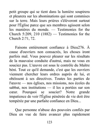 123
petit groupe qui se tient dans la lumière soupirera
et pleurera sur les abominations qui sont commises
sur la terre. Mais leurs prières s'élèveront surtout
pour l'Église parce que ses membres agissent selon
les manières du monde. — Testimonies for the
Church 5:209, 210 (1882) — Testimonies for the
Church 2:71, 72.
Faisons entièrement confiance à Dieu276. À
cause d'ouvriers non consacrés, les choses iront
parfois mal. Vous pouvez pleurer sur les résultats
de la mauvaise conduite d'autrui, mais ne vous en
souciez pas. L'œuvre est sous le contrôle du Maître
béni. Tout ce qu'il demande, c'est que les ouvriers
viennent chercher leurs ordres auprès de lui, et
obéissent à ses directives. Toutes les parties de
l'œuvre — nos églises, nos missions, nos écoles du
sabbat, nos institutions — il les a portées sur son
cœur. Pourquoi se soucier? Notre grande
impatience de voir l'Église pénétrée de vie doit être
tempérée par une parfaite confiance en Dieu...
Que personne n'abuse des pouvoirs confiés par
Dieu en vue de faire avancer plus rapidement
 