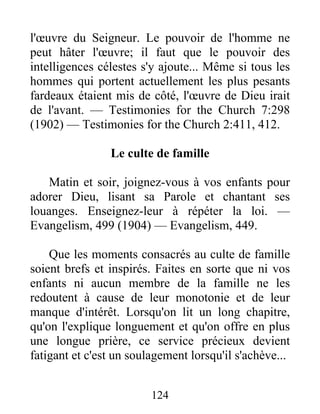 124
l'œuvre du Seigneur. Le pouvoir de l'homme ne
peut hâter l'œuvre; il faut que le pouvoir des
intelligences célestes s'y ajoute... Même si tous les
hommes qui portent actuellement les plus pesants
fardeaux étaient mis de côté, l'œuvre de Dieu irait
de l'avant. — Testimonies for the Church 7:298
(1902) — Testimonies for the Church 2:411, 412.
Le culte de famille
Matin et soir, joignez-vous à vos enfants pour
adorer Dieu, lisant sa Parole et chantant ses
louanges. Enseignez-leur à répéter la loi. —
Evangelism, 499 (1904) — Evangelism, 449.
Que les moments consacrés au culte de famille
soient brefs et inspirés. Faites en sorte que ni vos
enfants ni aucun membre de la famille ne les
redoutent à cause de leur monotonie et de leur
manque d'intérêt. Lorsqu'on lit un long chapitre,
qu'on l'explique longuement et qu'on offre en plus
une longue prière, ce service précieux devient
fatigant et c'est un soulagement lorsqu'il s'achève...
 