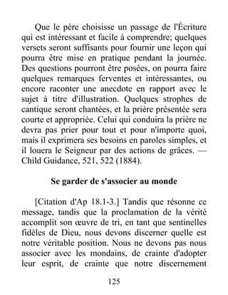 125
Que le père choisisse un passage de l'Écriture
qui est intéressant et facile à comprendre; quelques
versets seront suffisants pour fournir une leçon qui
pourra être mise en pratique pendant la journée.
Des questions pourront être posées, on pourra faire
quelques remarques ferventes et intéressantes, ou
encore raconter une anecdote en rapport avec le
sujet à titre d'illustration. Quelques strophes de
cantique seront chantées, et la prière présentée sera
courte et appropriée. Celui qui conduira la prière ne
devra pas prier pour tout et pour n'importe quoi,
mais il exprimera ses besoins en paroles simples, et
il louera le Seigneur par des actions de grâces. —
Child Guidance, 521, 522 (1884).
Se garder de s'associer au monde
[Citation d'Ap 18.1-3.] Tandis que résonne ce
message, tandis que la proclamation de la vérité
accomplit son œuvre de tri, en tant que sentinelles
fidèles de Dieu, nous devons discerner quelle est
notre véritable position. Nous ne devons pas nous
associer avec les mondains, de crainte d'adopter
leur esprit, de crainte que notre discernement
 