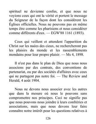 126
spirituel ne devienne confus, et que nous ne
voyions ceux qui ont la vérité et portent le message
du Seigneur de la façon dont les considèrent les
Églises officielles. Nous ne pouvons pas en même
temps être comme les pharisiens et nous considérer
comme différents d'eux. — EGW'88 1161 (1893).
Ceux qui veillent et attendent l'apparition du
Christ sur les nuées des cieux, ne rechercheront pas
les plaisirs du monde et les rassemblements
mondains pour leur propre plaisir. — Ms 4, 1898.
Il n'est pas dans le plan de Dieu que nous nous
associons par des contrats, des conventions de
partenariat, ou par des sociétés d'affaires avec ceux
qui ne partagent pas notre foi. — The Review and
Herald, 4 août 1904.
Nous ne devons nous associer avec les autres
que dans la mesure où nous le pouvons sans
compromettre nos principes. Ceci ne signifie pas
que nous pouvons nous joindre à leurs confréries et
associations, mais que nous devons leur faire
connaître notre intérêt pour les questions relatives à
 