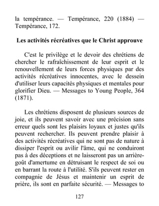 127
la tempérance. — Tempérance, 220 (1884) —
Tempérance, 172.
Les activités récréatives que le Christ approuve
C'est le privilège et le devoir des chrétiens de
chercher le rafraîchissement de leur esprit et le
renouvellement de leurs forces physiques par des
activités récréatives innocentes, avec le dessein
d'utiliser leurs capacités physiques et mentales pour
glorifier Dieu. — Messages to Young People, 364
(1871).
Les chrétiens disposent de plusieurs sources de
joie, et ils peuvent savoir avec une précision sans
erreur quels sont les plaisirs loyaux et justes qu'ils
peuvent rechercher. Ils peuvent prendre plaisir à
des activités récréatives qui ne sont pas de nature à
dissiper l'esprit ou avilir l'âme, qui ne conduiront
pas à des déceptions et ne laisseront pas un arrière-
goût d'amertume en détruisant le respect de soi ou
en barrant la route à l'utilité. S'ils peuvent rester en
compagnie de Jésus et maintenir un esprit de
prière, ils sont en parfaite sécurité. — Messages to
 