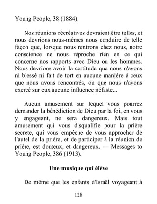128
Young People, 38 (1884).
Nos réunions récréatives devraient être telles, et
nous devrions nous-mêmes nous conduire de telle
façon que, lorsque nous rentrons chez nous, notre
conscience ne nous reproche rien en ce qui
concerne nos rapports avec Dieu ou les hommes.
Nous devrions avoir la certitude que nous n'avons
ni blessé ni fait de tort en aucune manière à ceux
que nous avons rencontrés, ou que nous n'avons
exercé sur eux aucune influence néfaste...
Aucun amusement sur lequel vous pourrez
demander la bénédiction de Dieu par la foi, en vous
y engageant, ne sera dangereux. Mais tout
amusement qui vous disqualifie pour la prière
secrète, qui vous empêche de vous approcher de
l'autel de la prière, et de participer à la réunion de
prière, est douteux, et dangereux. — Messages to
Young People, 386 (1913).
Une musique qui élève
De même que les enfants d'Israël voyageant à
 