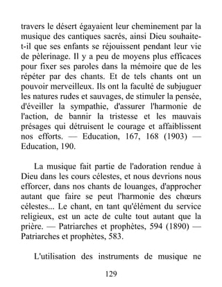 129
travers le désert égayaient leur cheminement par la
musique des cantiques sacrés, ainsi Dieu souhaite-
t-il que ses enfants se réjouissent pendant leur vie
de pèlerinage. Il y a peu de moyens plus efficaces
pour fixer ses paroles dans la mémoire que de les
répéter par des chants. Et de tels chants ont un
pouvoir merveilleux. Ils ont la faculté de subjuguer
les natures rudes et sauvages, de stimuler la pensée,
d'éveiller la sympathie, d'assurer l'harmonie de
l'action, de bannir la tristesse et les mauvais
présages qui détruisent le courage et affaiblissent
nos efforts. — Education, 167, 168 (1903) —
Education, 190.
La musique fait partie de l'adoration rendue à
Dieu dans les cours célestes, et nous devrions nous
efforcer, dans nos chants de louanges, d'approcher
autant que faire se peut l'harmonie des chœurs
célestes... Le chant, en tant qu'élément du service
religieux, est un acte de culte tout autant que la
prière. — Patriarches et prophètes, 594 (1890) —
Patriarches et prophètes, 583.
L'utilisation des instruments de musique ne
 
