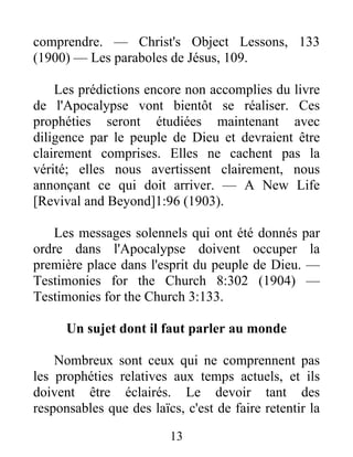 13
comprendre. — Christ's Object Lessons, 133
(1900) — Les paraboles de Jésus, 109.
Les prédictions encore non accomplies du livre
de l'Apocalypse vont bientôt se réaliser. Ces
prophéties seront étudiées maintenant avec
diligence par le peuple de Dieu et devraient être
clairement comprises. Elles ne cachent pas la
vérité; elles nous avertissent clairement, nous
annonçant ce qui doit arriver. — A New Life
[Revival and Beyond]1:96 (1903).
Les messages solennels qui ont été donnés par
ordre dans l'Apocalypse doivent occuper la
première place dans l'esprit du peuple de Dieu. —
Testimonies for the Church 8:302 (1904) —
Testimonies for the Church 3:133.
Un sujet dont il faut parler au monde
Nombreux sont ceux qui ne comprennent pas
les prophéties relatives aux temps actuels, et ils
doivent être éclairés. Le devoir tant des
responsables que des laïcs, c'est de faire retentir la
 