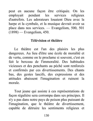 130
peut en aucune façon être critiquée. On les
employait pendant les services religieux
d'autrefois. Les adorateurs louaient Dieu avec la
harpe et la cymbale, et la musique devrait avoir sa
place dans nos services. — Evangelism, 500, 501
(1898) — Evangelism, 450.
Télévision et théâtre
Le théâtre est l'un des plaisirs les plus
dangereux. Au lieu d'être une école de moralité et
de vertu, comme on le proclame si souvent, c'est en
fait le berceau de l'immoralité. Des habitudes
vicieuses et des penchants au péché sont renforcés
et confirmés par ces divertissements. Des chants
bas, des gestes lascifs, des expressions et des
attitudes abaissent l'imagination et ruinent la
morale.
Tout jeune qui assiste à ces représentations de
façon régulière sera corrompu dans ses principes. Il
n'y a pas dans notre pays de poison plus puissant de
l'imagination, que le théâtre de divertissement,
capable de détruire les sentiments religieux et
 