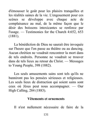 131
d'émousser le goût pour les plaisirs tranquilles et
les réalités saines de la vie. L'engouement pour ces
scènes se développe avec chaque acte de
complaisance au mal, de la même façon que le
désir des boissons intoxicantes se renforce par
l'usage. — Testimonies for the Church 4:652, 653
(1881).
La bénédiction de Dieu ne saurait être invoquée
sur l'heure que l'on passe au théâtre ou au dancing.
Aucun chrétien ne voudrait rencontrer la mort dans
de tels endroits. Personne ne voudrait se trouver
dans de tels lieux au retour du Christ. — Messages
to Young People, 398 (1882).
Les seuls amusements sains sont tels qu'ils ne
banniront pas les pensées sérieuses et religieuses.
Les seuls lieux de distraction qui soient sains sont
ceux où Jésus peut nous accompagner. — Our
High Calling, 284 (1883).
Vêtements et ornements
Il n'est nullement nécessaire de faire de la
 