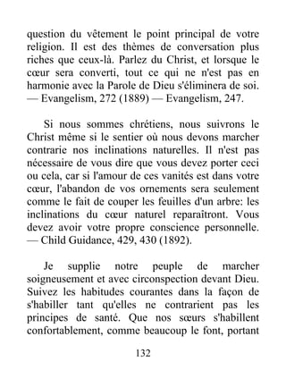 132
question du vêtement le point principal de votre
religion. Il est des thèmes de conversation plus
riches que ceux-là. Parlez du Christ, et lorsque le
cœur sera converti, tout ce qui ne n'est pas en
harmonie avec la Parole de Dieu s'éliminera de soi.
— Evangelism, 272 (1889) — Evangelism, 247.
Si nous sommes chrétiens, nous suivrons le
Christ même si le sentier où nous devons marcher
contrarie nos inclinations naturelles. Il n'est pas
nécessaire de vous dire que vous devez porter ceci
ou cela, car si l'amour de ces vanités est dans votre
cœur, l'abandon de vos ornements sera seulement
comme le fait de couper les feuilles d'un arbre: les
inclinations du cœur naturel reparaîtront. Vous
devez avoir votre propre conscience personnelle.
— Child Guidance, 429, 430 (1892).
Je supplie notre peuple de marcher
soigneusement et avec circonspection devant Dieu.
Suivez les habitudes courantes dans la façon de
s'habiller tant qu'elles ne contrarient pas les
principes de santé. Que nos sœurs s'habillent
confortablement, comme beaucoup le font, portant
 