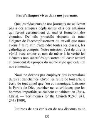 135
Pas d'attaques vives dans nos journaux
Que les rédacteurs de nos journaux ne se livrent
pas à des attaques déplaisantes et à des allusions
qui feront certainement du mal et fermeront des
chemins. De tels procédés risquent de nous
éloigner de l'accomplissement du travail que nous
avons à faire afin d'atteindre toutes les classes, les
catholiques compris. Notre mission, c'est de dire la
vérité avec amour et non de mêler à la vérité les
éléments non sanctifiés qui sortent du cœur naturel
et énoncent des propos du même style que celui de
nos ennemis...
Nous ne devons pas employer des expressions
dures et tranchantes. Qu'on les retire de tout article
écrit, de tout appel que l'on communique. Laissons
la Parole de Dieu trancher net et critiquer; que les
hommes imparfaits se cachent et habitent en Jésus-
Christ. — Testimonies for the Church 9:240, 241,
244 (1909).
Retirons de nos écrits ou de nos discours toute
 