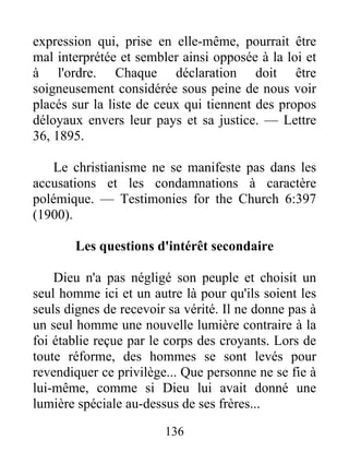 136
expression qui, prise en elle-même, pourrait être
mal interprétée et sembler ainsi opposée à la loi et
à l'ordre. Chaque déclaration doit être
soigneusement considérée sous peine de nous voir
placés sur la liste de ceux qui tiennent des propos
déloyaux envers leur pays et sa justice. — Lettre
36, 1895.
Le christianisme ne se manifeste pas dans les
accusations et les condamnations à caractère
polémique. — Testimonies for the Church 6:397
(1900).
Les questions d'intérêt secondaire
Dieu n'a pas négligé son peuple et choisit un
seul homme ici et un autre là pour qu'ils soient les
seuls dignes de recevoir sa vérité. Il ne donne pas à
un seul homme une nouvelle lumière contraire à la
foi établie reçue par le corps des croyants. Lors de
toute réforme, des hommes se sont levés pour
revendiquer ce privilège... Que personne ne se fie à
lui-même, comme si Dieu lui avait donné une
lumière spéciale au-dessus de ses frères...
 