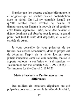 137
Il arrive que l'on accepte quelque idée nouvelle
et originale qui ne semble pas en contradiction
avec la vérité. On [...] s'y complaît jusqu'à ce
qu'elle semble toute revêtue de beauté et
d'importance, car Satan a le pouvoir de lui conférer
cette fausse apparence. Enfin, cette idée devient le
thème dominant qui absorbe tout le reste, le grand
point dont tout le reste doit dépendre, et la vérité
est ôtée du cœur...
Je vous conseille de vous préserver de ce
travers des vérités secondaires, dont le propre est
de détourner l'esprit de la vérité. L'erreur n'est
jamais innocente. Jamais elle ne sanctifie, mais elle
apporte toujours la confusion et la dissension. —
Testimonies for the Church 5:291, 292 (1885) —
Testimonies for the Church 2:119-121.
Mettre l'accent sur l'unité, non sur les
différences
Des milliers de tentations déguisées ont été
préparées pour ceux qui ont la lumière de la vérité,
 
