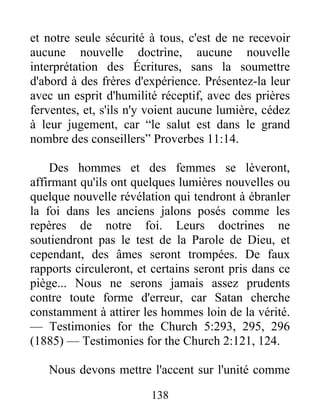 138
et notre seule sécurité à tous, c'est de ne recevoir
aucune nouvelle doctrine, aucune nouvelle
interprétation des Écritures, sans la soumettre
d'abord à des frères d'expérience. Présentez-la leur
avec un esprit d'humilité réceptif, avec des prières
ferventes, et, s'ils n'y voient aucune lumière, cédez
à leur jugement, car “le salut est dans le grand
nombre des conseillers” Proverbes 11:14.
Des hommes et des femmes se lèveront,
affirmant qu'ils ont quelques lumières nouvelles ou
quelque nouvelle révélation qui tendront à ébranler
la foi dans les anciens jalons posés comme les
repères de notre foi. Leurs doctrines ne
soutiendront pas le test de la Parole de Dieu, et
cependant, des âmes seront trompées. De faux
rapports circuleront, et certains seront pris dans ce
piège... Nous ne serons jamais assez prudents
contre toute forme d'erreur, car Satan cherche
constamment à attirer les hommes loin de la vérité.
— Testimonies for the Church 5:293, 295, 296
(1885) — Testimonies for the Church 2:121, 124.
Nous devons mettre l'accent sur l'unité comme
 