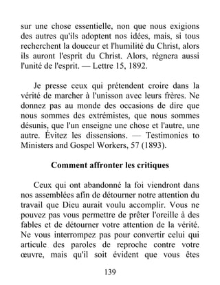 139
sur une chose essentielle, non que nous exigions
des autres qu'ils adoptent nos idées, mais, si tous
recherchent la douceur et l'humilité du Christ, alors
ils auront l'esprit du Christ. Alors, régnera aussi
l'unité de l'esprit. — Lettre 15, 1892.
Je presse ceux qui prétendent croire dans la
vérité de marcher à l'unisson avec leurs frères. Ne
donnez pas au monde des occasions de dire que
nous sommes des extrémistes, que nous sommes
désunis, que l'un enseigne une chose et l'autre, une
autre. Évitez les dissensions. — Testimonies to
Ministers and Gospel Workers, 57 (1893).
Comment affronter les critiques
Ceux qui ont abandonné la foi viendront dans
nos assemblées afin de détourner notre attention du
travail que Dieu aurait voulu accomplir. Vous ne
pouvez pas vous permettre de prêter l'oreille à des
fables et de détourner votre attention de la vérité.
Ne vous interrompez pas pour convertir celui qui
articule des paroles de reproche contre votre
œuvre, mais qu'il soit évident que vous êtes
 