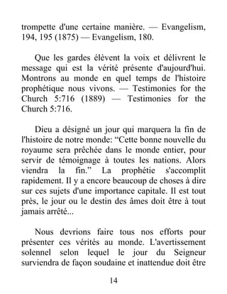 14
trompette d'une certaine manière. — Evangelism,
194, 195 (1875) — Evangelism, 180.
Que les gardes élèvent la voix et délivrent le
message qui est la vérité présente d'aujourd'hui.
Montrons au monde en quel temps de l'histoire
prophétique nous vivons. — Testimonies for the
Church 5:716 (1889) — Testimonies for the
Church 5:716.
Dieu a désigné un jour qui marquera la fin de
l'histoire de notre monde: “Cette bonne nouvelle du
royaume sera prêchée dans le monde entier, pour
servir de témoignage à toutes les nations. Alors
viendra la fin.” La prophétie s'accomplit
rapidement. Il y a encore beaucoup de choses à dire
sur ces sujets d'une importance capitale. Il est tout
près, le jour ou le destin des âmes doit être à tout
jamais arrêté...
Nous devrions faire tous nos efforts pour
présenter ces vérités au monde. L'avertissement
solennel selon lequel le jour du Seigneur
surviendra de façon soudaine et inattendue doit être
 