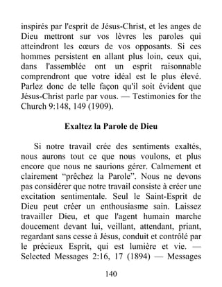 140
inspirés par l'esprit de Jésus-Christ, et les anges de
Dieu mettront sur vos lèvres les paroles qui
atteindront les cœurs de vos opposants. Si ces
hommes persistent en allant plus loin, ceux qui,
dans l'assemblée ont un esprit raisonnable
comprendront que votre idéal est le plus élevé.
Parlez donc de telle façon qu'il soit évident que
Jésus-Christ parle par vous. — Testimonies for the
Church 9:148, 149 (1909).
Exaltez la Parole de Dieu
Si notre travail crée des sentiments exaltés,
nous aurons tout ce que nous voulons, et plus
encore que nous ne saurions gérer. Calmement et
clairement “prêchez la Parole”. Nous ne devons
pas considérer que notre travail consiste à créer une
excitation sentimentale. Seul le Saint-Esprit de
Dieu peut créer un enthousiasme sain. Laissez
travailler Dieu, et que l'agent humain marche
doucement devant lui, veillant, attendant, priant,
regardant sans cesse à Jésus, conduit et contrôlé par
le précieux Esprit, qui est lumière et vie. —
Selected Messages 2:16, 17 (1894) — Messages
 