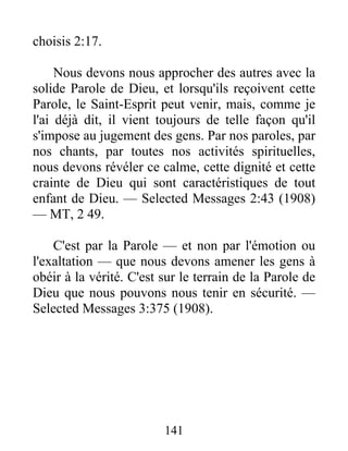 141
choisis 2:17.
Nous devons nous approcher des autres avec la
solide Parole de Dieu, et lorsqu'ils reçoivent cette
Parole, le Saint-Esprit peut venir, mais, comme je
l'ai déjà dit, il vient toujours de telle façon qu'il
s'impose au jugement des gens. Par nos paroles, par
nos chants, par toutes nos activités spirituelles,
nous devons révéler ce calme, cette dignité et cette
crainte de Dieu qui sont caractéristiques de tout
enfant de Dieu. — Selected Messages 2:43 (1908)
— MT, 2 49.
C'est par la Parole — et non par l'émotion ou
l'exaltation — que nous devons amener les gens à
obéir à la vérité. C'est sur le terrain de la Parole de
Dieu que nous pouvons nous tenir en sécurité. —
Selected Messages 3:375 (1908).
 