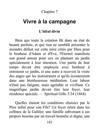 142
Chapitre 7
Vivre à la campagne
L'idéal divin
Bien que toute la création fût dans un état de
beauté parfaite, et que rien ne semblât présenter le
moindre défaut sur cette terre créée par Dieu pour
le bonheur d'Adam et d'Eve, l'Éternel manifesta
son grand amour pour eux en plantant un jardin
spécialement à leur intention. Une partie de leur
temps devait être employée avec bonheur à
entretenir ce jardin, et une autre à recevoir la visite
des anges qui les instruiraient et qu'ils écouteraient
dans une bienheureuse méditation. Leur labeur
n'était pas fatigant, mais agréable et vivifiant. Ce
magnifique jardin devait être leur foyer, leur
résidence spéciale. — Spiritual Gifts 3:34 (1864).
Quelles étaient les conditions choisies par le
Père infini pour son Fils? Un foyer retiré dans les
collines de la Galilée; une famille subvenant à ses
propres besoins par un travail honnête et digne; une
 