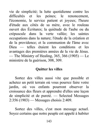 143
vie de simplicité; la lutte quotidienne contre les
difficultés et les peines; le renoncement,
l'économie, le service patient et joyeux; l'heure
d'étude aux côtés de sa mère, avec le rouleau
ouvert des Écritures; la quiétude de l'aube ou du
crépuscule dans la verte vallée; les saintes
occupations dans la nature; l'étude de la création et
de la providence; et la communion de l'âme avec
Dieu — telles étaient les conditions et les
avantages des premières années de la vie de Jésus.
— The Ministry of Healing, 365, 366 (1905) — Le
ministère de la guérison, 308, 309.
Quitter les villes
Sortez des villes aussi vite que possible et
achetez un petit terrain où vous pourrez faire votre
jardin, où vos enfants pourront observer la
croissance des fleurs et apprendre d'elles une leçon
de simplicité et de pureté. — Selected Messages
2:356 (1903) — Messages choisis 2:409.
Sortez des villes, c'est mon message actuel.
Soyez certains que notre peuple est appelé à habiter
 