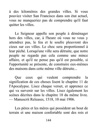 144
à des kilomètres des grandes villes. Si vous
pouviez visiter San Francisco dans son état actuel,
vous ne manqueriez pas de comprendre qu'il faut
quitter les villes.
Le Seigneur appelle son peuple à déménager
hors des villes, car, à l'heure où vous ne vous y
attendrez pas, le feu et le soufre pleuvront des
cieux sur ces villes. Le choc sera proportionnel à
leur péché. Lorsqu'une ville sera détruite, que notre
peuple ne regarde pas cela comme une mince
affaire, et qu'il ne pense pas qu'il est possible, si
l'opportunité se présente, de construire eux-mêmes
des maisons dans cette même ville détruite...
Que ceux qui veulent comprendre la
signification de ces choses lisent le chapitre 11 de
l'Apocalypse. Lisez chaque verset, et apprenez ce
qui va survenir sur les villes. Lisez également les
scènes décrites dans le chapitre 18 du même livre.
— Manuscrit Releases, 1518, 10 mai 1906.
Les pères et les mères qui possèdent un bout de
terrain et une maison confortable sont des rois et
 