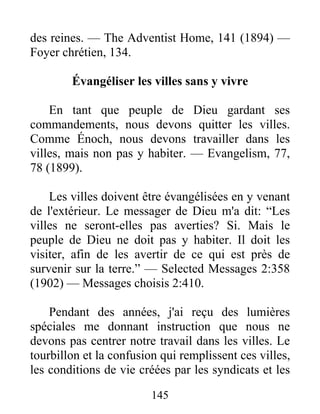 145
des reines. — The Adventist Home, 141 (1894) —
Foyer chrétien, 134.
Évangéliser les villes sans y vivre
En tant que peuple de Dieu gardant ses
commandements, nous devons quitter les villes.
Comme Énoch, nous devons travailler dans les
villes, mais non pas y habiter. — Evangelism, 77,
78 (1899).
Les villes doivent être évangélisées en y venant
de l'extérieur. Le messager de Dieu m'a dit: “Les
villes ne seront-elles pas averties? Si. Mais le
peuple de Dieu ne doit pas y habiter. Il doit les
visiter, afin de les avertir de ce qui est près de
survenir sur la terre.” — Selected Messages 2:358
(1902) — Messages choisis 2:410.
Pendant des années, j'ai reçu des lumières
spéciales me donnant instruction que nous ne
devons pas centrer notre travail dans les villes. Le
tourbillon et la confusion qui remplissent ces villes,
les conditions de vie créées par les syndicats et les
 