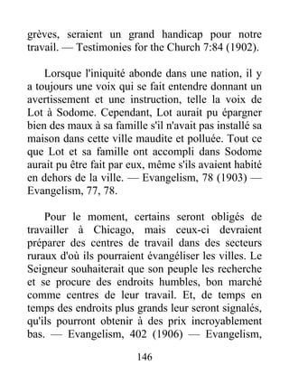 146
grèves, seraient un grand handicap pour notre
travail. — Testimonies for the Church 7:84 (1902).
Lorsque l'iniquité abonde dans une nation, il y
a toujours une voix qui se fait entendre donnant un
avertissement et une instruction, telle la voix de
Lot à Sodome. Cependant, Lot aurait pu épargner
bien des maux à sa famille s'il n'avait pas installé sa
maison dans cette ville maudite et polluée. Tout ce
que Lot et sa famille ont accompli dans Sodome
aurait pu être fait par eux, même s'ils avaient habité
en dehors de la ville. — Evangelism, 78 (1903) —
Evangelism, 77, 78.
Pour le moment, certains seront obligés de
travailler à Chicago, mais ceux-ci devraient
préparer des centres de travail dans des secteurs
ruraux d'où ils pourraient évangéliser les villes. Le
Seigneur souhaiterait que son peuple les recherche
et se procure des endroits humbles, bon marché
comme centres de leur travail. Et, de temps en
temps des endroits plus grands leur seront signalés,
qu'ils pourront obtenir à des prix incroyablement
bas. — Evangelism, 402 (1906) — Evangelism,
 