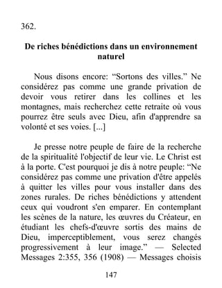 147
362.
De riches bénédictions dans un environnement
naturel
Nous disons encore: “Sortons des villes.” Ne
considérez pas comme une grande privation de
devoir vous retirer dans les collines et les
montagnes, mais recherchez cette retraite où vous
pourrez être seuls avec Dieu, afin d'apprendre sa
volonté et ses voies. [...]
Je presse notre peuple de faire de la recherche
de la spiritualité l'objectif de leur vie. Le Christ est
à la porte. C'est pourquoi je dis à notre peuple: “Ne
considérez pas comme une privation d'être appelés
à quitter les villes pour vous installer dans des
zones rurales. De riches bénédictions y attendent
ceux qui voudront s'en emparer. En contemplant
les scènes de la nature, les œuvres du Créateur, en
étudiant les chefs-d'œuvre sortis des mains de
Dieu, imperceptiblement, vous serez changés
progressivement à leur image.” — Selected
Messages 2:355, 356 (1908) — Messages choisis
 