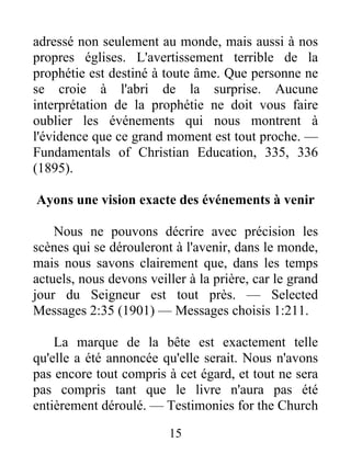 15
adressé non seulement au monde, mais aussi à nos
propres églises. L'avertissement terrible de la
prophétie est destiné à toute âme. Que personne ne
se croie à l'abri de la surprise. Aucune
interprétation de la prophétie ne doit vous faire
oublier les événements qui nous montrent à
l'évidence que ce grand moment est tout proche. —
Fundamentals of Christian Education, 335, 336
(1895).
Ayons une vision exacte des événements à venir
Nous ne pouvons décrire avec précision les
scènes qui se dérouleront à l'avenir, dans le monde,
mais nous savons clairement que, dans les temps
actuels, nous devons veiller à la prière, car le grand
jour du Seigneur est tout près. — Selected
Messages 2:35 (1901) — Messages choisis 1:211.
La marque de la bête est exactement telle
qu'elle a été annoncée qu'elle serait. Nous n'avons
pas encore tout compris à cet égard, et tout ne sera
pas compris tant que le livre n'aura pas été
entièrement déroulé. — Testimonies for the Church
 