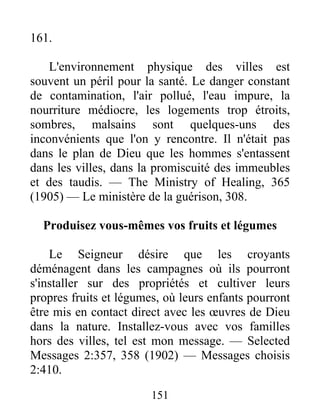 151
161.
L'environnement physique des villes est
souvent un péril pour la santé. Le danger constant
de contamination, l'air pollué, l'eau impure, la
nourriture médiocre, les logements trop étroits,
sombres, malsains sont quelques-uns des
inconvénients que l'on y rencontre. Il n'était pas
dans le plan de Dieu que les hommes s'entassent
dans les villes, dans la promiscuité des immeubles
et des taudis. — The Ministry of Healing, 365
(1905) — Le ministère de la guérison, 308.
Produisez vous-mêmes vos fruits et légumes
Le Seigneur désire que les croyants
déménagent dans les campagnes où ils pourront
s'installer sur des propriétés et cultiver leurs
propres fruits et légumes, où leurs enfants pourront
être mis en contact direct avec les œuvres de Dieu
dans la nature. Installez-vous avec vos familles
hors des villes, tel est mon message. — Selected
Messages 2:357, 358 (1902) — Messages choisis
2:410.
 