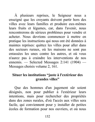 152
À plusieurs reprises, le Seigneur nous a
enseigné que les croyants doivent partir hors des
villes avec leurs familles et produire eux-mêmes
leurs fruits et légumes, car, dans l'avenir, nous
rencontrerons de sérieux problèmes pour vendre et
acheter. Nous devrions commencer à mettre en
pratique les instructions qui nous ont été données à
maintes reprises: quittez les villes pour aller dans
des secteurs ruraux, où les maisons ne sont pas
entassées les unes contre les autres, et où vous
n'aurez pas à craindre les interventions de nos
ennemis. — Selected Messages 2:141 (1904) —
Messages choisis volume 2, 161.
Situer les institutions “juste à l'extérieur des
grandes villes”
Que des hommes d'un jugement sûr soient
désignés, non pour publier à l'extérieur leurs
intentions, mais pour rechercher des propriétés
dans des zones rurales, d'où l'accès aux villes sera
facile, qui conviennent pour y installer de petites
écoles de formation pour nos ouvriers, et où nous
 