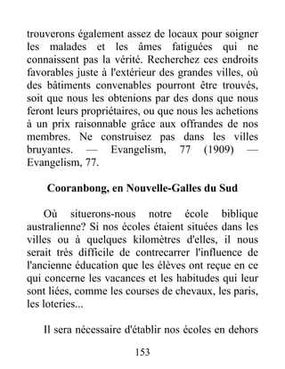153
trouverons également assez de locaux pour soigner
les malades et les âmes fatiguées qui ne
connaissent pas la vérité. Recherchez ces endroits
favorables juste à l'extérieur des grandes villes, où
des bâtiments convenables pourront être trouvés,
soit que nous les obtenions par des dons que nous
feront leurs propriétaires, ou que nous les achetions
à un prix raisonnable grâce aux offrandes de nos
membres. Ne construisez pas dans les villes
bruyantes. — Evangelism, 77 (1909) —
Evangelism, 77.
Cooranbong, en Nouvelle-Galles du Sud
Où situerons-nous notre école biblique
australienne? Si nos écoles étaient situées dans les
villes ou à quelques kilomètres d'elles, il nous
serait très difficile de contrecarrer l'influence de
l'ancienne éducation que les élèves ont reçue en ce
qui concerne les vacances et les habitudes qui leur
sont liées, comme les courses de chevaux, les paris,
les loteries...
Il sera nécessaire d'établir nos écoles en dehors
 