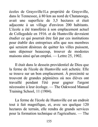 155
écoles de Graysville1La propriété de Graysville,
dans le Tennessee, à 80 km au nord de Chatanooga,
avait une superficie de 3,5 hectares et était
adjacente à un village d'environ 200 habitants.
L'école a été transférée à son emplacement actuel
de Collegedale en 1916. et de Huntsville devraient
étudier ce qui pourrait être fait par ces institutions
pour établir des entreprises afin que nos membres
qui seraient désireux de quitter les villes puissent,
sans dépenser beaucoup, trouver de modestes
maisons ainsi qu'un emploi. — Lettre 25, 1902.
Il était dans le dessein providentiel de Dieu que
la ferme de l'école de Huntsville soit achetée. Elle
se trouve sur un bon emplacement. À proximité se
trouvent de grandes pépinières où nos élèves ont
travaillé pendant l'été pour gagner l'argent
nécessaire à leur écolage. — The Oakwood Manual
Training School, 11 (1904).
La ferme de l'école de Huntsville est un endroit
tout à fait magnifique, et, avec ses quelque 120
hectares de terrain, elle rendra de grands services
pour la formation technique et l'agriculture. — The
 