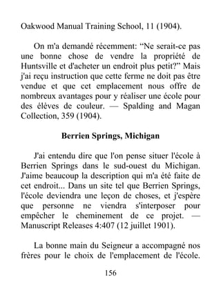 156
Oakwood Manual Training School, 11 (1904).
On m'a demandé récemment: “Ne serait-ce pas
une bonne chose de vendre la propriété de
Huntsville et d'acheter un endroit plus petit?” Mais
j'ai reçu instruction que cette ferme ne doit pas être
vendue et que cet emplacement nous offre de
nombreux avantages pour y réaliser une école pour
des élèves de couleur. — Spalding and Magan
Collection, 359 (1904).
Berrien Springs, Michigan
J'ai entendu dire que l'on pense situer l'école à
Berrien Springs dans le sud-ouest du Michigan.
J'aime beaucoup la description qui m'a été faite de
cet endroit... Dans un site tel que Berrien Springs,
l'école deviendra une leçon de choses, et j'espère
que personne ne viendra s'interposer pour
empêcher le cheminement de ce projet. —
Manuscript Releases 4:407 (12 juillet 1901).
La bonne main du Seigneur a accompagné nos
frères pour le choix de l'emplacement de l'école.
 