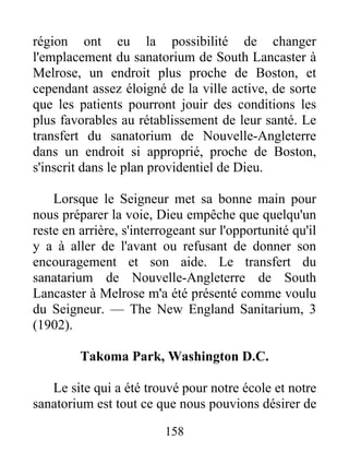158
région ont eu la possibilité de changer
l'emplacement du sanatorium de South Lancaster à
Melrose, un endroit plus proche de Boston, et
cependant assez éloigné de la ville active, de sorte
que les patients pourront jouir des conditions les
plus favorables au rétablissement de leur santé. Le
transfert du sanatorium de Nouvelle-Angleterre
dans un endroit si approprié, proche de Boston,
s'inscrit dans le plan providentiel de Dieu.
Lorsque le Seigneur met sa bonne main pour
nous préparer la voie, Dieu empêche que quelqu'un
reste en arrière, s'interrogeant sur l'opportunité qu'il
y a à aller de l'avant ou refusant de donner son
encouragement et son aide. Le transfert du
sanatarium de Nouvelle-Angleterre de South
Lancaster à Melrose m'a été présenté comme voulu
du Seigneur. — The New England Sanitarium, 3
(1902).
Takoma Park, Washington D.C.
Le site qui a été trouvé pour notre école et notre
sanatorium est tout ce que nous pouvions désirer de
 