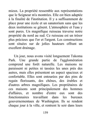 159
mieux. La propriété ressemble aux représentations
que le Seigneur m'a montrées. Elle est bien adaptée
à la finalité de l'institution. Il y a suffisamment de
place pour une école et un sanatorium sans que les
deux institutions se gênent. L'atmosphère et l'eau y
sont pures. Un magnifique ruisseau traverse notre
propriété du nord au sud. Ce ruisseau est un trésor
plus précieux que l'or et l'argent. Les constructions
sont situées sur de jolies hauteurs offrant un
excellent drainage.
Un jour, nous avons visité longuement Takoma
Park. Une grande partie de l'agglomération
comprend une forêt naturelle. Les maisons ne
paraissent ni petites ni tassées les unes près des
autres, mais elles présentent un aspect spacieux et
confortable. Elles sont entourées par des pins de
regain florissants, des chênes, des érables et
d'autres arbres magnifiques. Les propriétaires de
ces maisons sont principalement des hommes
d'affaires, et nombre d'entre eux sont des
fonctionnaires travaillant dans les bureaux
gouvernementaux de Washington. Ils se rendent
chaque jour à la ville, et rentrent le soir dans leurs
 