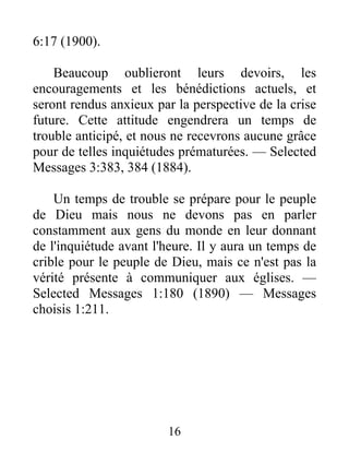 16
6:17 (1900).
Beaucoup oublieront leurs devoirs, les
encouragements et les bénédictions actuels, et
seront rendus anxieux par la perspective de la crise
future. Cette attitude engendrera un temps de
trouble anticipé, et nous ne recevrons aucune grâce
pour de telles inquiétudes prématurées. — Selected
Messages 3:383, 384 (1884).
Un temps de trouble se prépare pour le peuple
de Dieu mais nous ne devons pas en parler
constamment aux gens du monde en leur donnant
de l'inquiétude avant l'heure. Il y aura un temps de
crible pour le peuple de Dieu, mais ce n'est pas la
vérité présente à communiquer aux églises. —
Selected Messages 1:180 (1890) — Messages
choisis 1:211.
 