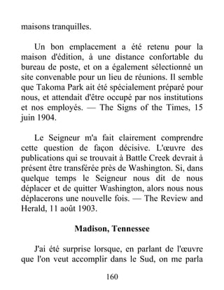 160
maisons tranquilles.
Un bon emplacement a été retenu pour la
maison d'édition, à une distance confortable du
bureau de poste, et on a également sélectionné un
site convenable pour un lieu de réunions. Il semble
que Takoma Park ait été spécialement préparé pour
nous, et attendait d'être occupé par nos institutions
et nos employés. — The Signs of the Times, 15
juin 1904.
Le Seigneur m'a fait clairement comprendre
cette question de façon décisive. L'œuvre des
publications qui se trouvait à Battle Creek devrait à
présent être transférée près de Washington. Si, dans
quelque temps le Seigneur nous dit de nous
déplacer et de quitter Washington, alors nous nous
déplacerons une nouvelle fois. — The Review and
Herald, 11 août 1903.
Madison, Tennessee
J'ai été surprise lorsque, en parlant de l'œuvre
que l'on veut accomplir dans le Sud, on me parla
 