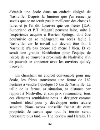 161
d'établir une école dans un endroit éloigné de
Nashville. D'après la lumière que j'ai reçue, je
savais que ce ne serait pas la meilleure des choses à
faire, et je l'ai dit. L'œuvre que ces frères [E.A.
Sutherland et P.T. Magan] peuvent faire, suite à
l'expérience acquise à Berrien Springs, doit être
poursuivie en se ménageant un accès facile à
Nashville, car le travail qui devrait être fait à
Nashville n'a pas encore été mené à bien. Et ce
serait une grande bénédiction pour l'équipe de
l'école de se trouver à proximité de Nashville afin
de pouvoir se concerter avec les ouvriers qui s'y
trouvent.
En cherchant un endroit convenable pour une
école, les frères trouvèrent une ferme de 162
hectares à vendre à quelque 15 km de Nashville. La
taille de la ferme, sa situation, sa distance par
rapport à Nashville, et son prix raisonnable, tous
ces éléments semblaient nous la désigner comme
l'endroit idéal pour y développer notre œuvre
scolaire. Nous avons conseillé l'achat de cette
propriété. Je savais que tout le terrain serait
nécessaire plus tard. — The Review and Herald, 18
 