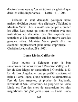 163
d'autres avantages qu'on ne trouve en général que
dans les villes importantes. — Lettre 141, 1904.
Certains se sont demandé pourquoi notre
maison d'édition devrait être déplacée d'Oakland à
Moutain View. Dieu a invité son peuple à quitter
les villes. Les jeunes qui sont en relation avec nos
institutions ne devraient pas être exposés aux
tentations et à la corruption que l'on trouve dans les
grandes villes. Moutain View paraît être un
excellent emplacement pour notre imprimerie. —
Christian Leadership, 29 (1905).
Loma Linda, Californie
Nous louons le Seigneur pour le bon
sanatorium que nous avons à Paradise Valley, à 11
km de San Diego; un sanatorium à Glendale, à 13
km de Los Angeles; et une propriété spacieuse et
belle à Loma Linda, à une centaine de kilomètres à
l'est de Los Angeles, et proche de Redlands,
Riverside et San Bernardino. La propriété de Loma
Linda est l'un des sites de sanatorium les plus
magnifiques que j'aie jamais vus. — Loma Linda
 