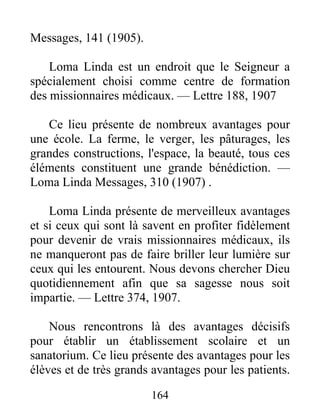 164
Messages, 141 (1905).
Loma Linda est un endroit que le Seigneur a
spécialement choisi comme centre de formation
des missionnaires médicaux. — Lettre 188, 1907
Ce lieu présente de nombreux avantages pour
une école. La ferme, le verger, les pâturages, les
grandes constructions, l'espace, la beauté, tous ces
éléments constituent une grande bénédiction. —
Loma Linda Messages, 310 (1907) .
Loma Linda présente de merveilleux avantages
et si ceux qui sont là savent en profiter fidèlement
pour devenir de vrais missionnaires médicaux, ils
ne manqueront pas de faire briller leur lumière sur
ceux qui les entourent. Nous devons chercher Dieu
quotidiennement afin que sa sagesse nous soit
impartie. — Lettre 374, 1907.
Nous rencontrons là des avantages décisifs
pour établir un établissement scolaire et un
sanatorium. Ce lieu présente des avantages pour les
élèves et de très grands avantages pour les patients.
 