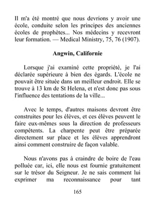 165
Il m'a été montré que nous devrions y avoir une
école, conduite selon les principes des anciennes
écoles de prophètes... Nos médecins y recevront
leur formation. — Medical Ministry, 75, 76 (1907).
Angwin, Californie
Lorsque j'ai examiné cette propriété, je l'ai
déclarée supérieure à bien des égards. L'école ne
pouvait être située dans un meilleur endroit. Elle se
trouve à 13 km de St Helena, et n'est donc pas sous
l'influence des tentations de la ville...
Avec le temps, d'autres maisons devront être
construites pour les élèves, et ces élèves peuvent le
faire eux-mêmes sous la direction de professeurs
compétents. La charpente peut être préparée
directement sur place et les élèves apprendront
ainsi comment construire de façon valable.
Nous n'avons pas à craindre de boire de l'eau
polluée car, ici, elle nous est fournie gratuitement
sur le trésor du Seigneur. Je ne sais comment lui
exprimer ma reconnaissance pour tant
 