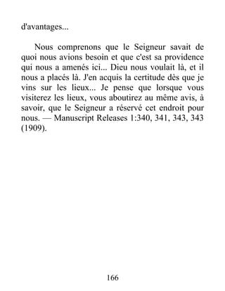 166
d'avantages...
Nous comprenons que le Seigneur savait de
quoi nous avions besoin et que c'est sa providence
qui nous a amenés ici... Dieu nous voulait là, et il
nous a placés là. J'en acquis la certitude dès que je
vins sur les lieux... Je pense que lorsque vous
visiterez les lieux, vous aboutirez au même avis, à
savoir, que le Seigneur a réservé cet endroit pour
nous. — Manuscript Releases 1:340, 341, 343, 343
(1909).
 