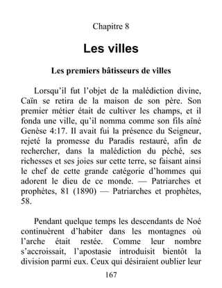 167
Chapitre 8
Les villes
Les premiers bâtisseurs de villes
Lorsqu’il fut l’objet de la malédiction divine,
Caïn se retira de la maison de son père. Son
premier métier était de cultiver les champs, et il
fonda une ville, qu’il nomma comme son fils aîné
Genèse 4:17. Il avait fui la présence du Seigneur,
rejeté la promesse du Paradis restauré, afin de
rechercher, dans la malédiction du péché, ses
richesses et ses joies sur cette terre, se faisant ainsi
le chef de cette grande catégorie d’hommes qui
adorent le dieu de ce monde. — Patriarches et
prophètes, 81 (1890) — Patriarches et prophètes,
58.
Pendant quelque temps les descendants de Noé
continuèrent d’habiter dans les montagnes où
l’arche était restée. Comme leur nombre
s’accroissait, l’apostasie introduisit bientôt la
division parmi eux. Ceux qui désiraient oublier leur
 