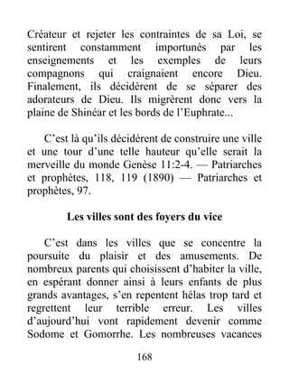 168
Créateur et rejeter les contraintes de sa Loi, se
sentirent constamment importunés par les
enseignements et les exemples de leurs
compagnons qui craignaient encore Dieu.
Finalement, ils décidèrent de se séparer des
adorateurs de Dieu. Ils migrèrent donc vers la
plaine de Shinéar et les bords de l’Euphrate...
C’est là qu’ils décidèrent de construire une ville
et une tour d’une telle hauteur qu’elle serait la
merveille du monde Genèse 11:2-4. — Patriarches
et prophètes, 118, 119 (1890) — Patriarches et
prophètes, 97.
Les villes sont des foyers du vice
C’est dans les villes que se concentre la
poursuite du plaisir et des amusements. De
nombreux parents qui choisissent d’habiter la ville,
en espérant donner ainsi à leurs enfants de plus
grands avantages, s’en repentent hélas trop tard et
regrettent leur terrible erreur. Les villes
d’aujourd’hui vont rapidement devenir comme
Sodome et Gomorrhe. Les nombreuses vacances
 