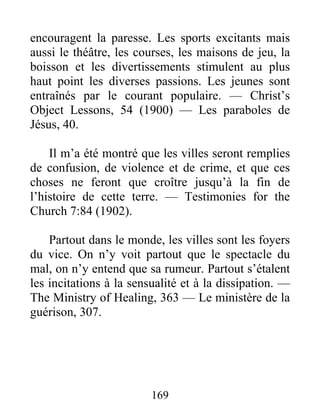 169
encouragent la paresse. Les sports excitants mais
aussi le théâtre, les courses, les maisons de jeu, la
boisson et les divertissements stimulent au plus
haut point les diverses passions. Les jeunes sont
entraînés par le courant populaire. — Christ’s
Object Lessons, 54 (1900) — Les paraboles de
Jésus, 40.
Il m’a été montré que les villes seront remplies
de confusion, de violence et de crime, et que ces
choses ne feront que croître jusqu’à la fin de
l’histoire de cette terre. — Testimonies for the
Church 7:84 (1902).
Partout dans le monde, les villes sont les foyers
du vice. On n’y voit partout que le spectacle du
mal, on n’y entend que sa rumeur. Partout s’étalent
les incitations à la sensualité et à la dissipation. —
The Ministry of Healing, 363 — Le ministère de la
guérison, 307.
 