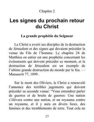 17
Chapitre 2
Les signes du prochain retour
du Christ
La grande prophétie du Seigneur
Le Christ a averti ses disciples de la destruction
de Jérusalem et des signes qui devaient précéder la
venue du Fils de l’homme. Le chapitre 24 de
Matthieu en entier est une prophétie concernant les
événements qui doivent précéder ce moment, et la
destruction de Jérusalem est un exemple de
l’ultime grande destruction du monde par le feu. —
Manuscrit 77, 1899 .
Sur le mont des Oliviers, le Christ a renouvelé
l’annonce des terribles jugements qui doivent
précéder sa seconde venue: “Vous entendrez parler
de guerres et de bruits de guerres: Une nation
s’élèvera contre une nation, et un royaume contre
un royaume, et il y aura en divers lieux, des
famines et des tremblements de terre. Tout cela ne
 