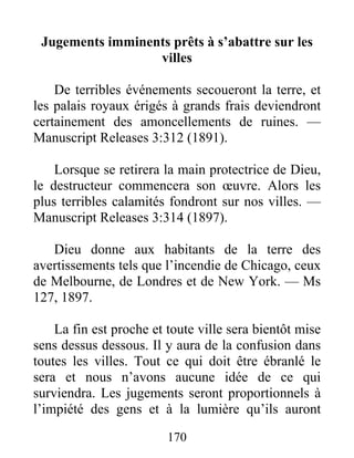 170
Jugements imminents prêts à s’abattre sur les
villes
De terribles événements secoueront la terre, et
les palais royaux érigés à grands frais deviendront
certainement des amoncellements de ruines. —
Manuscript Releases 3:312 (1891).
Lorsque se retirera la main protectrice de Dieu,
le destructeur commencera son œuvre. Alors les
plus terribles calamités fondront sur nos villes. —
Manuscript Releases 3:314 (1897).
Dieu donne aux habitants de la terre des
avertissements tels que l’incendie de Chicago, ceux
de Melbourne, de Londres et de New York. — Ms
127, 1897.
La fin est proche et toute ville sera bientôt mise
sens dessus dessous. Il y aura de la confusion dans
toutes les villes. Tout ce qui doit être ébranlé le
sera et nous n’avons aucune idée de ce qui
surviendra. Les jugements seront proportionnels à
l’impiété des gens et à la lumière qu’ils auront
 