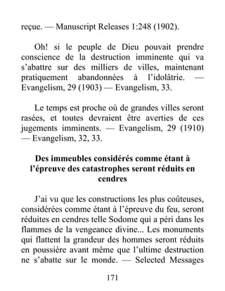 171
reçue. — Manuscript Releases 1:248 (1902).
Oh! si le peuple de Dieu pouvait prendre
conscience de la destruction imminente qui va
s’abattre sur des milliers de villes, maintenant
pratiquement abandonnées à l’idolâtrie. —
Evangelism, 29 (1903) — Evangelism, 33.
Le temps est proche où de grandes villes seront
rasées, et toutes devraient être averties de ces
jugements imminents. — Evangelism, 29 (1910)
— Evangelism, 32, 33.
Des immeubles considérés comme étant à
l’épreuve des catastrophes seront réduits en
cendres
J’ai vu que les constructions les plus coûteuses,
considérées comme étant à l’épreuve du feu, seront
réduites en cendres telle Sodome qui a péri dans les
flammes de la vengeance divine... Les monuments
qui flattent la grandeur des hommes seront réduits
en poussière avant même que l’ultime destruction
ne s’abatte sur le monde. — Selected Messages
 