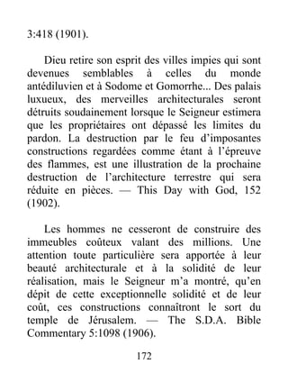 172
3:418 (1901).
Dieu retire son esprit des villes impies qui sont
devenues semblables à celles du monde
antédiluvien et à Sodome et Gomorrhe... Des palais
luxueux, des merveilles architecturales seront
détruits soudainement lorsque le Seigneur estimera
que les propriétaires ont dépassé les limites du
pardon. La destruction par le feu d’imposantes
constructions regardées comme étant à l’épreuve
des flammes, est une illustration de la prochaine
destruction de l’architecture terrestre qui sera
réduite en pièces. — This Day with God, 152
(1902).
Les hommes ne cesseront de construire des
immeubles coûteux valant des millions. Une
attention toute particulière sera apportée à leur
beauté architecturale et à la solidité de leur
réalisation, mais le Seigneur m’a montré, qu’en
dépit de cette exceptionnelle solidité et de leur
coût, ces constructions connaîtront le sort du
temple de Jérusalem. — The S.D.A. Bible
Commentary 5:1098 (1906).
 