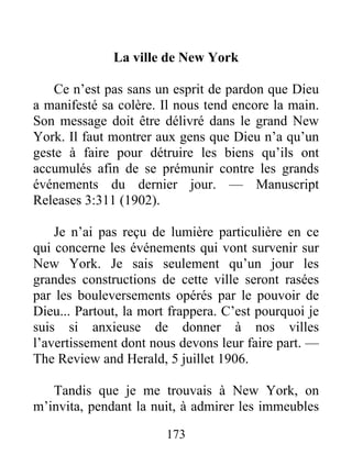 173
La ville de New York
Ce n’est pas sans un esprit de pardon que Dieu
a manifesté sa colère. Il nous tend encore la main.
Son message doit être délivré dans le grand New
York. Il faut montrer aux gens que Dieu n’a qu’un
geste à faire pour détruire les biens qu’ils ont
accumulés afin de se prémunir contre les grands
événements du dernier jour. — Manuscript
Releases 3:311 (1902).
Je n’ai pas reçu de lumière particulière en ce
qui concerne les événements qui vont survenir sur
New York. Je sais seulement qu’un jour les
grandes constructions de cette ville seront rasées
par les bouleversements opérés par le pouvoir de
Dieu... Partout, la mort frappera. C’est pourquoi je
suis si anxieuse de donner à nos villes
l’avertissement dont nous devons leur faire part. —
The Review and Herald, 5 juillet 1906.
Tandis que je me trouvais à New York, on
m’invita, pendant la nuit, à admirer les immeubles
 